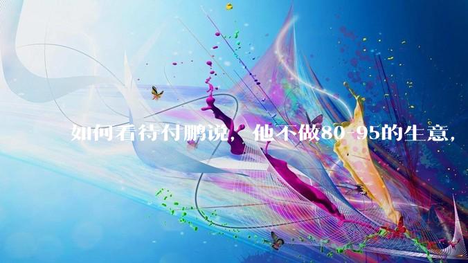 如何看待付鹏说，他不做80-95的生意，他们太卷了，已基本被榨干了？